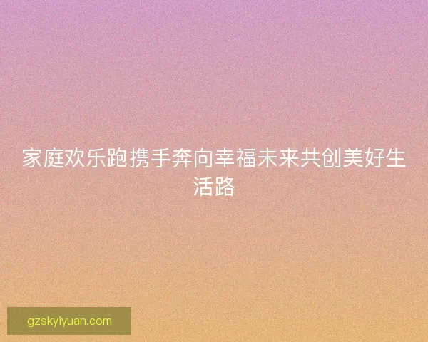 家庭欢乐跑携手奔向幸福未来共创美好生活路