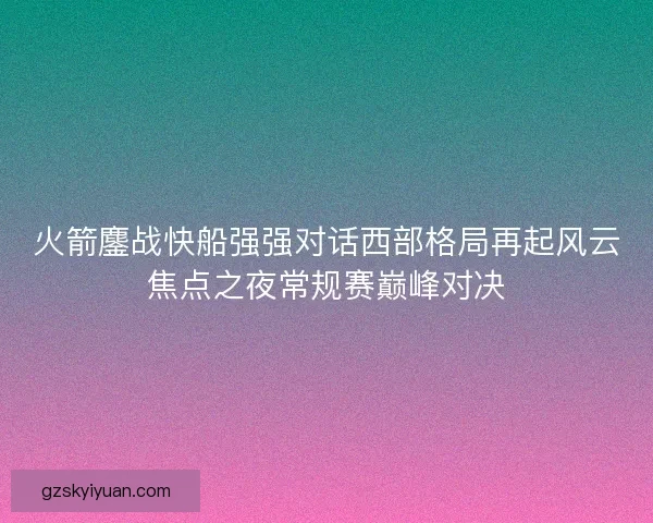 火箭鏖战快船强强对话西部格局再起风云焦点之夜常规赛巅峰对决 火箭鏖战快船强强对话西部格局再起风云焦点之夜常规赛巅峰对决