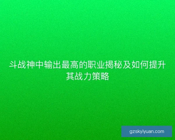 斗战神中输出最高的职业揭秘及如何提升其战力策略