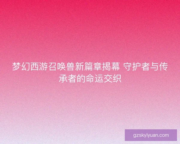梦幻西游召唤兽新篇章揭幕 守护者与传承者的命运交织 梦幻西游召唤兽新篇章揭幕 守护者与传承者的命运交织