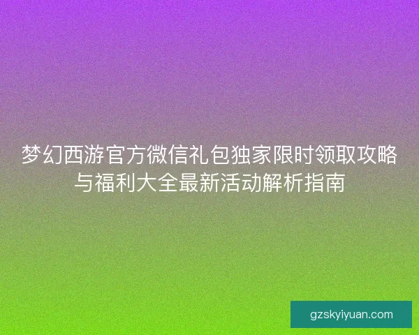 梦幻西游官方微信礼包独家限时领取攻略与福利大全最新活动解析指南 梦幻西游官方微信礼包独家限时领取攻略与福利大全最新活动解析指南