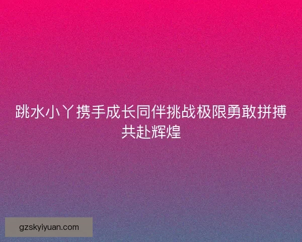 跳水小丫携手成长同伴挑战极限勇敢拼搏共赴辉煌 跳水小丫携手成长同伴挑战极限勇敢拼搏共赴辉煌