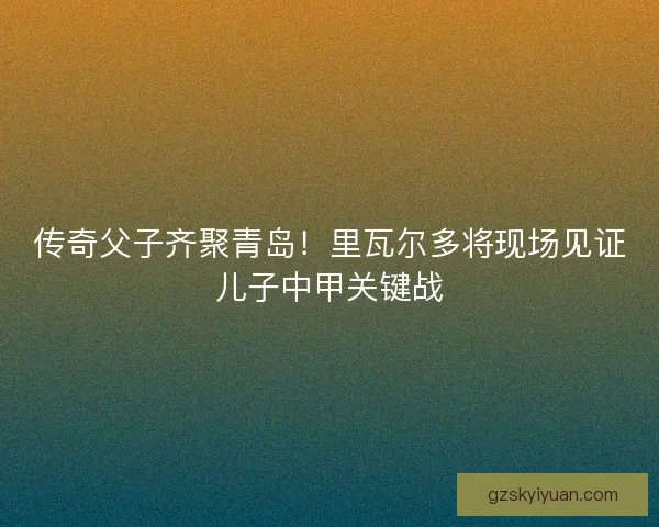 传奇父子齐聚青岛！里瓦尔多将现场见证儿子中甲关键战