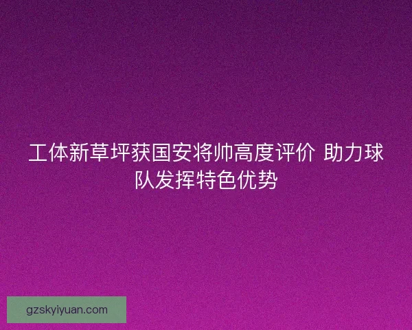工体新草坪获国安将帅高度评价 助力球队发挥特色优势 工体新草坪获国安将帅高度评价 助力球队发挥特色优势