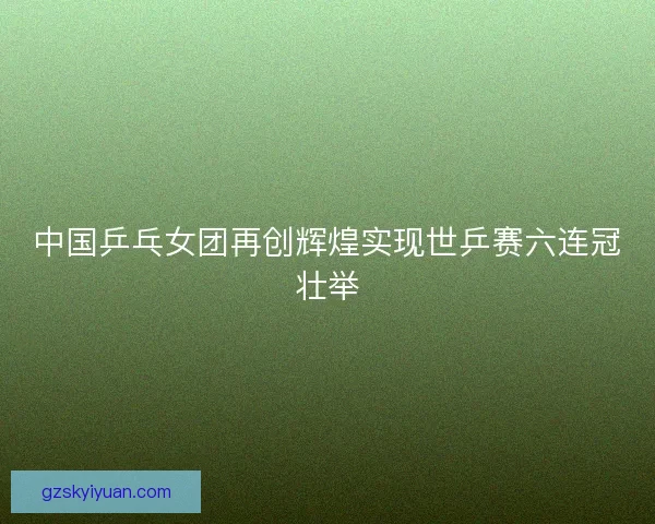 中国乒乓女团再创辉煌实现世乒赛六连冠壮举