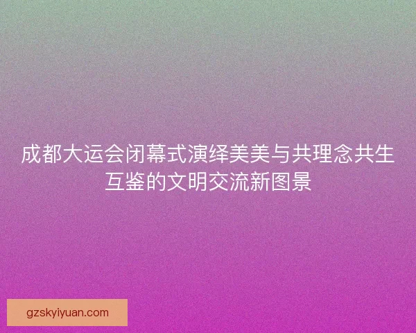 成都大运会闭幕式演绎美美与共理念共生互鉴的文明交流新图景