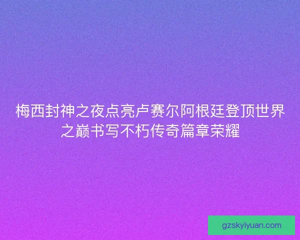 梅西封神之夜点亮卢赛尔阿根廷登顶世界之巅书写不朽传奇篇章荣耀