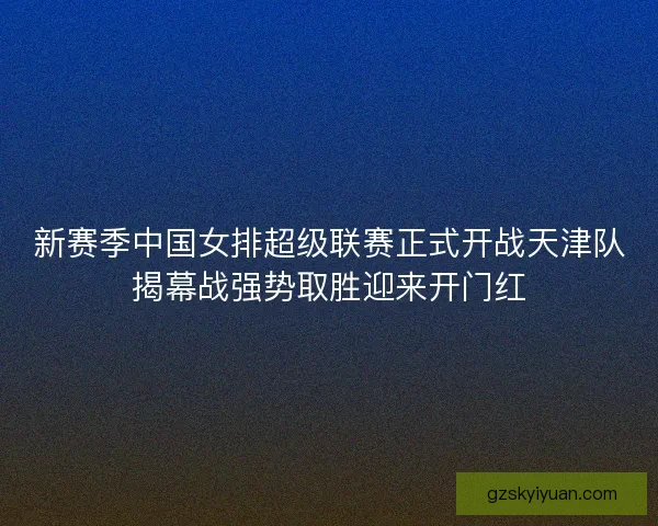 新赛季中国女排超级联赛正式开战天津队揭幕战强势取胜迎来开门红 新赛季中国女排超级联赛正式开战天津队揭幕战强势取胜迎来开门红