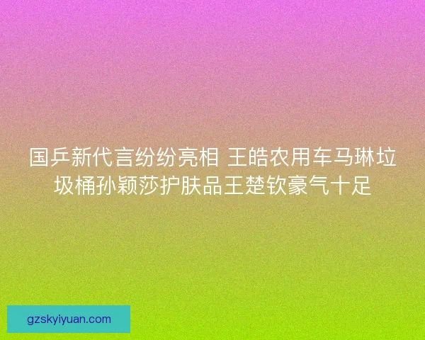 国乒新代言纷纷亮相 王皓农用车马琳垃圾桶孙颖莎护肤品王楚钦豪气十足 国乒新代言纷纷亮相 王皓农用车马琳垃圾桶孙颖莎护肤品王楚钦豪气十足