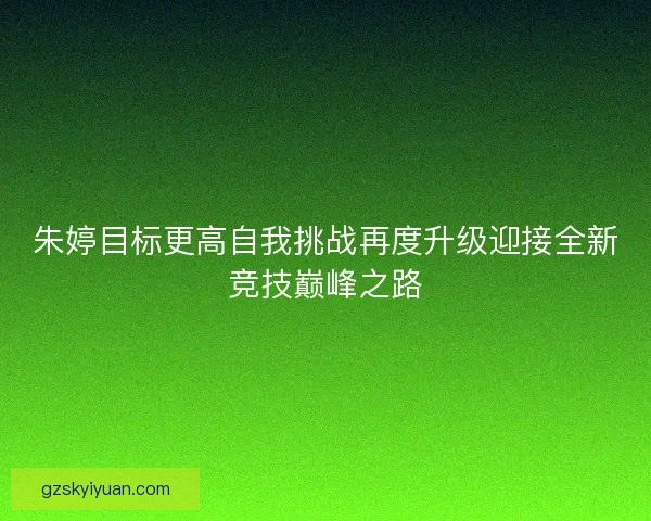 朱婷目标更高自我挑战再度升级迎接全新竞技巅峰之路 朱婷目标更高自我挑战再度升级迎接全新竞技巅峰之路