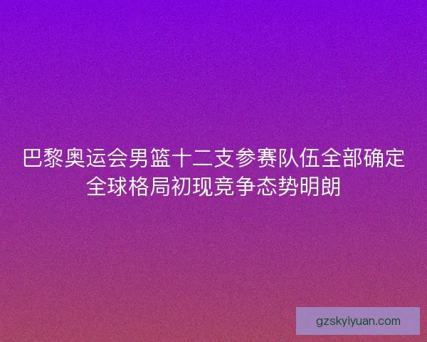 巴黎奥运会男篮十二支参赛队伍全部确定全球格局初现竞争态势明朗 巴黎奥运会男篮十二支参赛队伍全部确定全球格局初现竞争态势明朗