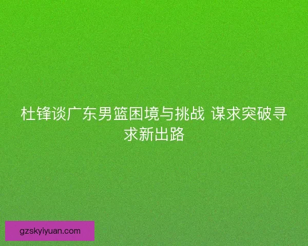 杜锋谈广东男篮困境与挑战 谋求突破寻求新出路
