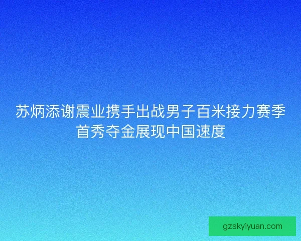 苏炳添谢震业携手出战男子百米接力赛季首秀夺金展现中国速度