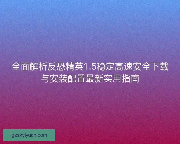 全面解析反恐精英1.5稳定高速安全下载与安装配置最新实用指南 全面解析反恐精英1.5稳定高速安全下载与安装配置最新实用指南