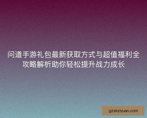 问道手游礼包最新获取方式与超值福利全攻略解析助你轻松提升战力成长