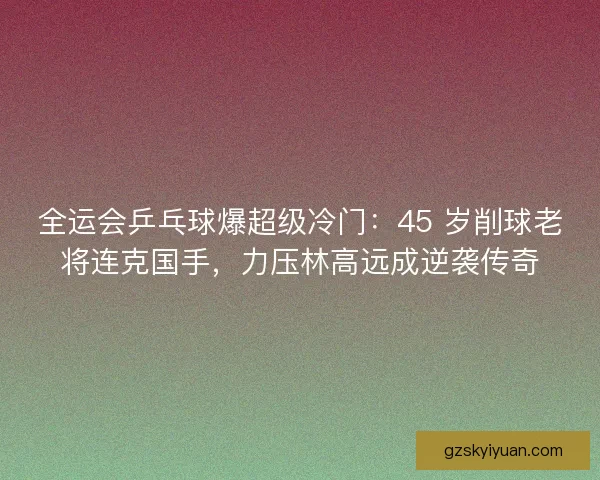 全运会乒乓球爆超级冷门：45 岁削球老将连克国手，力压林高远成逆袭传奇