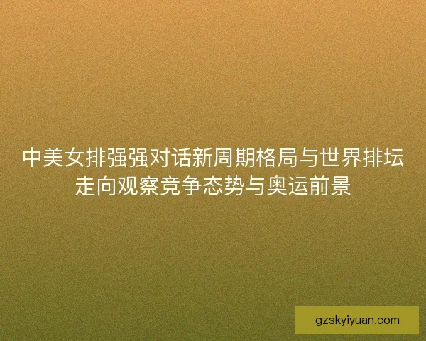 中美女排强强对话新周期格局与世界排坛走向观察竞争态势与奥运前景