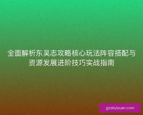 全面解析东吴志攻略核心玩法阵容搭配与资源发展进阶技巧实战指南 全面解析东吴志攻略核心玩法阵容搭配与资源发展进阶技巧实战指南