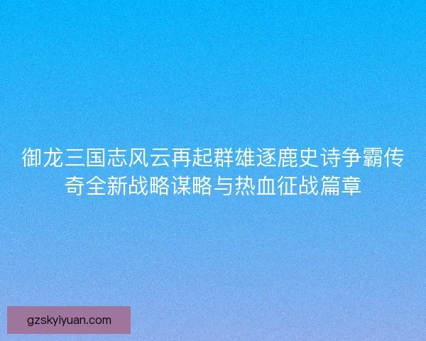 御龙三国志风云再起群雄逐鹿史诗争霸传奇全新战略谋略与热血征战篇章